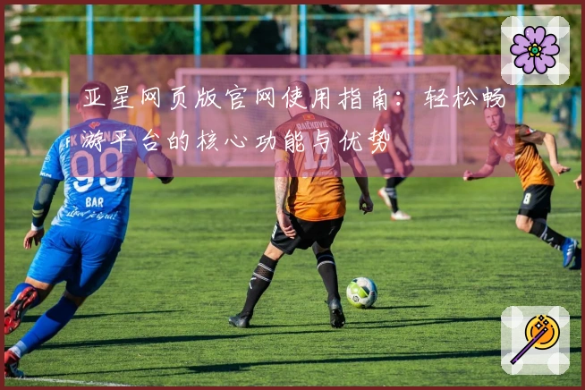 亚星网页版官网使用指南：轻松畅游平台的核心功能与优势