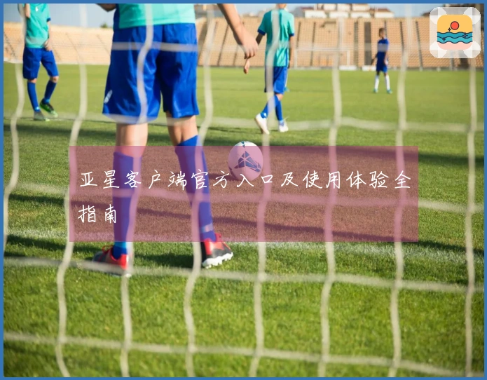 亚星客户端官方入口及使用体验全指南