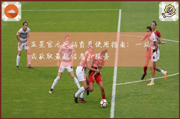 亚星官方网站首页使用指南：一站式获取最新信息和服务
