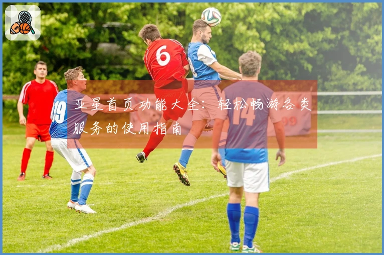 亚星首页功能大全：轻松畅游各类服务的使用指南