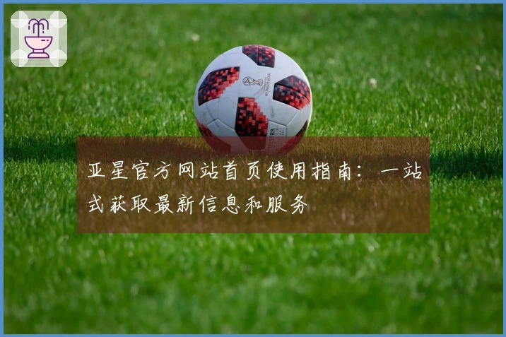 亚星官方网站首页使用指南：一站式获取最新信息和服务