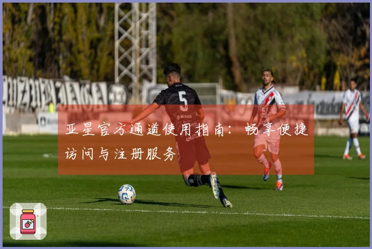 亚星官方通道使用指南：畅享便捷访问与注册服务