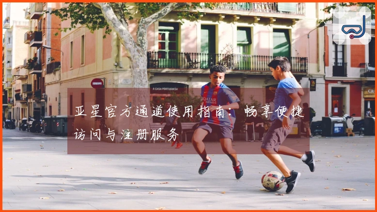 亚星官方通道使用指南：畅享便捷访问与注册服务