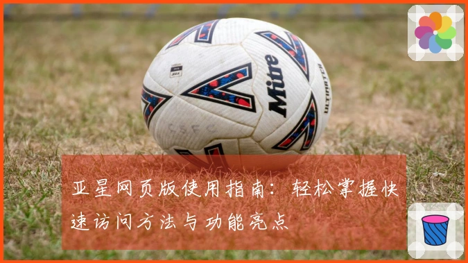 亚星网页版使用指南：轻松掌握快速访问方法与功能亮点